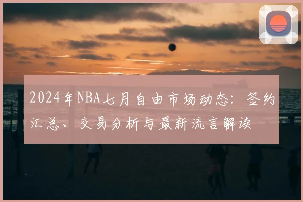2024年NBA七月自由市场动态：签约汇总、交易分析与最新流言解读