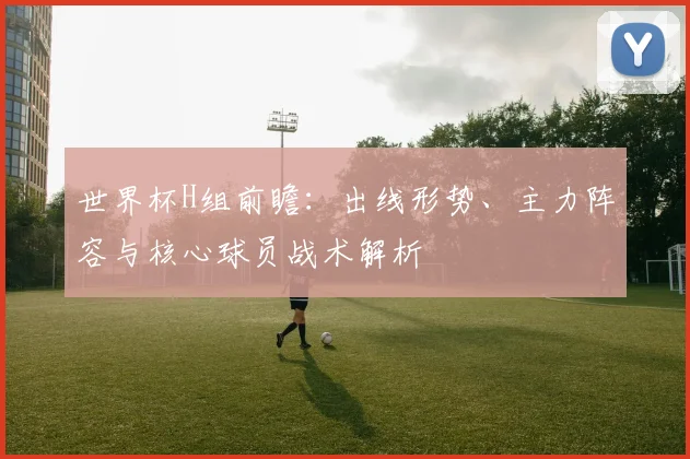世界杯H组前瞻：出线形势、主力阵容与核心球员战术解析