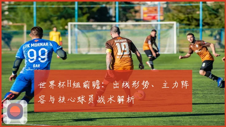 世界杯H组前瞻：出线形势、主力阵容与核心球员战术解析