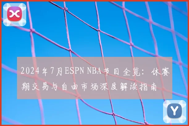 2024年7月ESPN NBA节目全览：休赛期交易与自由市场深度解读指南