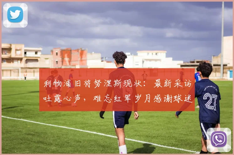 利物浦旧将努涅斯现状：最新采访吐露心声，难忘红军岁月感谢球迷支持