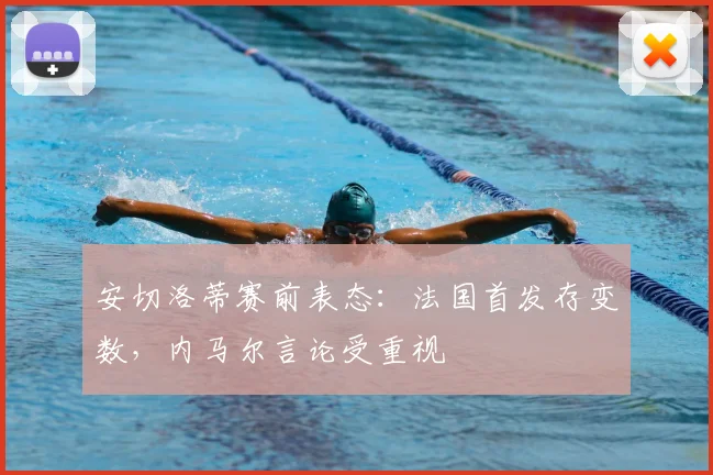 安切洛蒂赛前表态：法国首发存变数，内马尔言论受重视