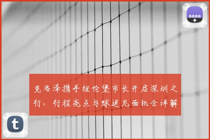 克洛泽携手纽伦堡市长开启深圳之行，行程亮点与球迷见面机会详解