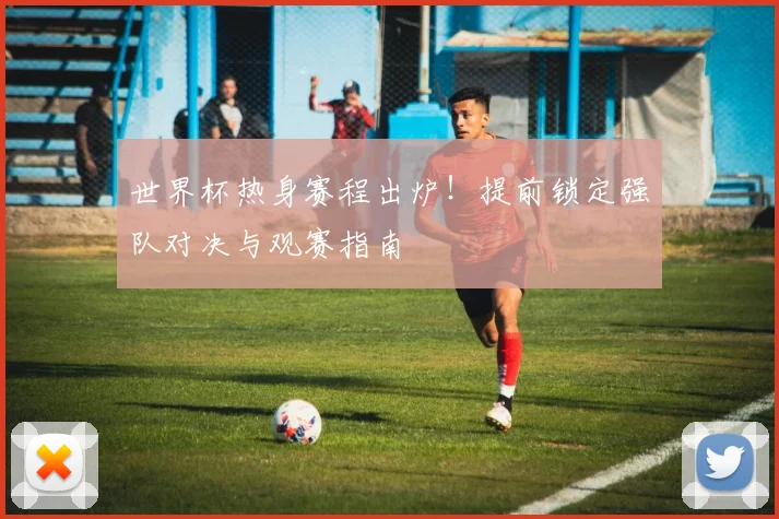 世界杯热身赛程出炉！提前锁定强队对决与观赛指南