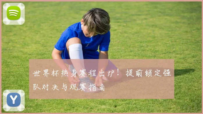 世界杯热身赛程出炉！提前锁定强队对决与观赛指南