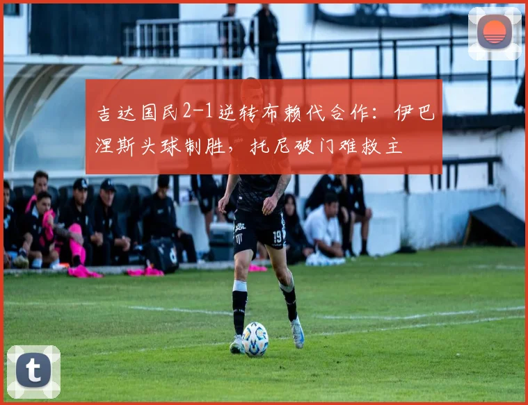 吉达国民2-1逆转布赖代合作:伊巴涅斯头球制胜,托尼破门难救主