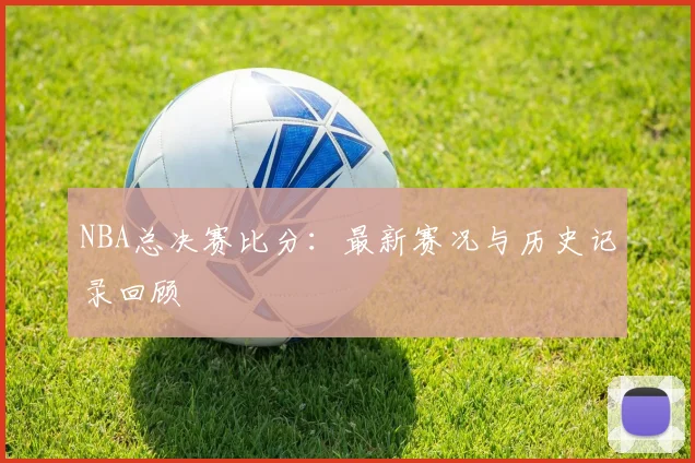 NBA总决赛比分:最新赛况与历史记录回顾