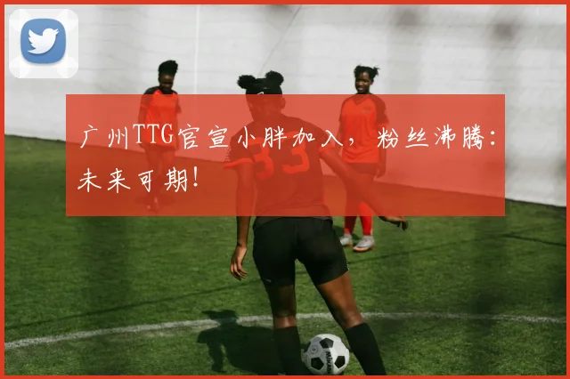 广州TTG官宣小胖加入，粉丝沸腾：未来可期！