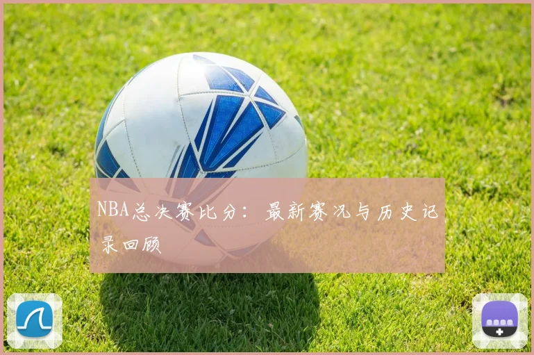 NBA总决赛比分:最新赛况与历史记录回顾