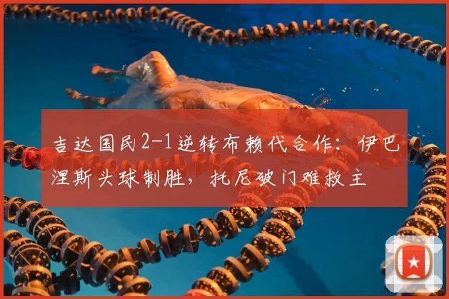 吉达国民2-1逆转布赖代合作:伊巴涅斯头球制胜,托尼破门难救主