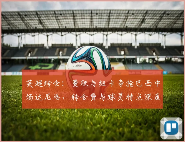 英超转会：曼联与纽卡争抢巴西中场达尼洛，转会费与球员特点深度解析