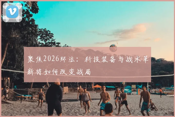 聚焦2026环法：科技装备与战术革新将如何改变战局