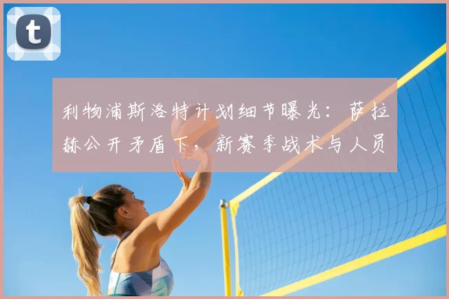 利物浦斯洛特计划细节曝光：萨拉赫公开矛盾下，新赛季战术与人员安排解析